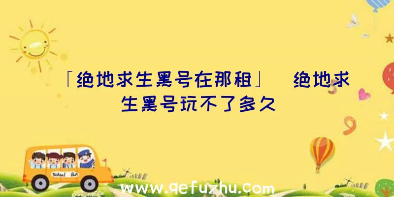 「绝地求生黑号在那租」|绝地求生黑号玩不了多久